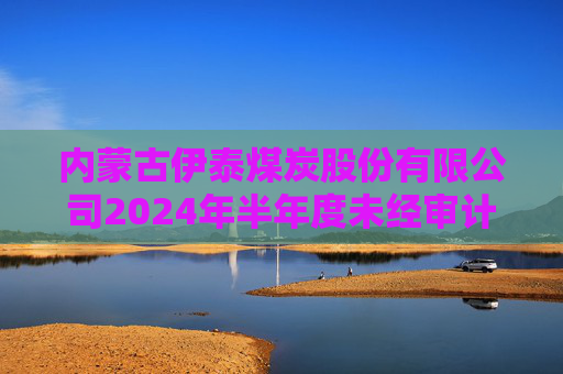 内蒙古伊泰煤炭股份有限公司2024年半年度未经审计的合并及母公司财务报表