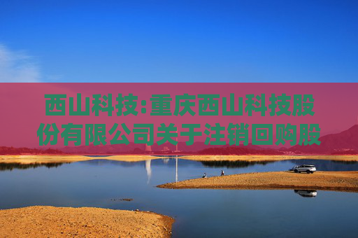 西山科技:重庆西山科技股份有限公司关于注销回购股份的公告