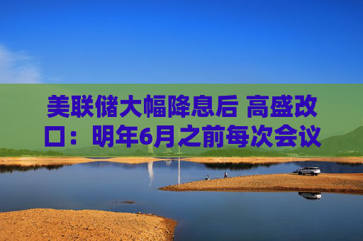 美联储大幅降息后 高盛改口：明年6月之前每次会议降息25基点