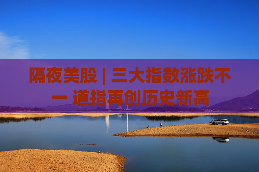 隔夜美股 | 三大指数涨跌不一 道指再创历史新高