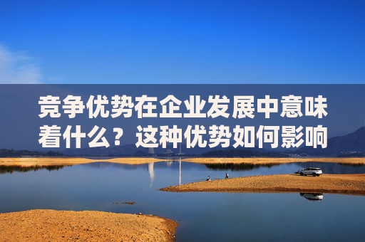 竞争优势在企业发展中意味着什么？这种优势如何影响市场地位？