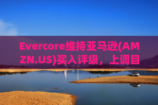 Evercore维持亚马逊(AMZN.US)买入评级，上调目标价至240美元
