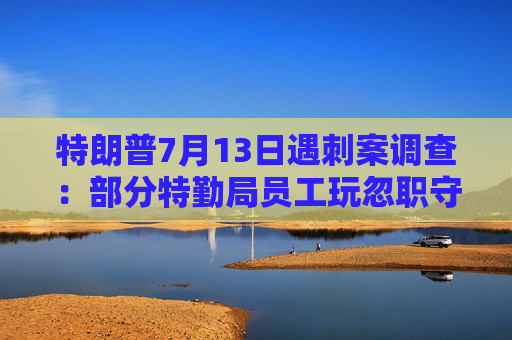 特朗普7月13日遇刺案调查：部分特勤局员工玩忽职守