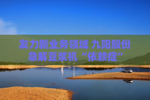 发力新业务领域 九阳股份急解豆浆机“依赖症”
