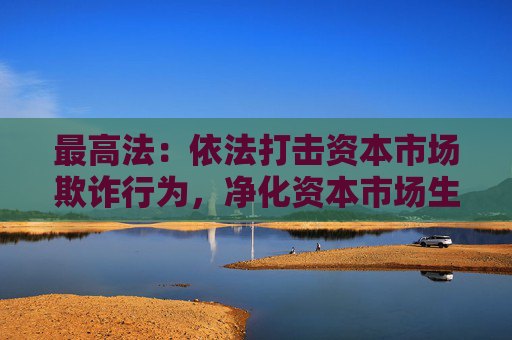 最高法：依法打击资本市场欺诈行为，净化资本市场生态