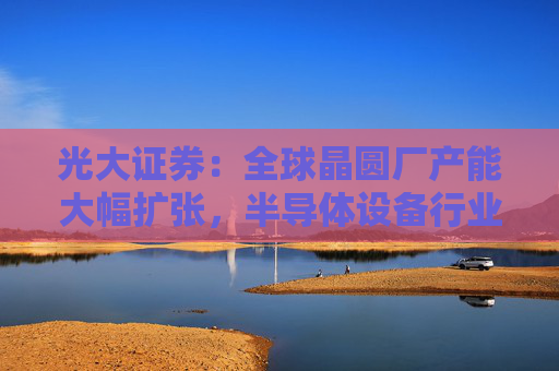 光大证券：全球晶圆厂产能大幅扩张，半导体设备行业景气向上