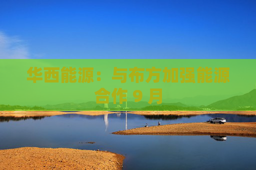 华西能源：与布方加强能源合作 9 月