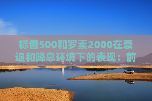 标普500和罗素2000在衰退和降息环境下的表现：前者略好些