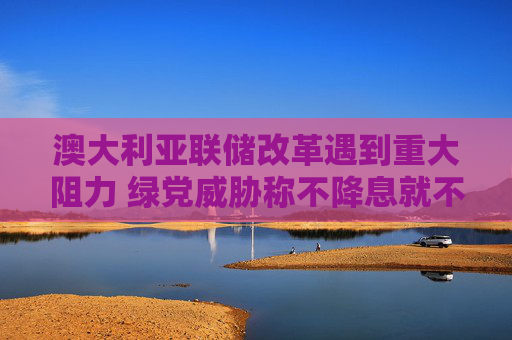澳大利亚联储改革遇到重大阻力 绿党威胁称不降息就不予支持