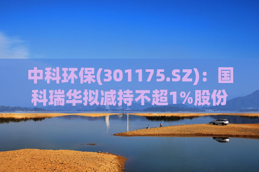 中科环保(301175.SZ)：国科瑞华拟减持不超1%股份
