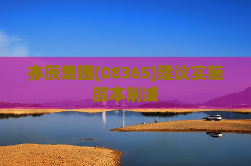 亦辰集团(08365)建议实施股本削减