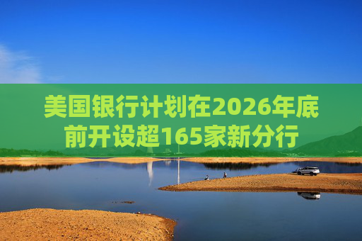 美国银行计划在2026年底前开设超165家新分行