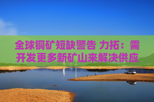 全球铜矿短缺警告 力拓：需开发更多新矿山来解决供应危机