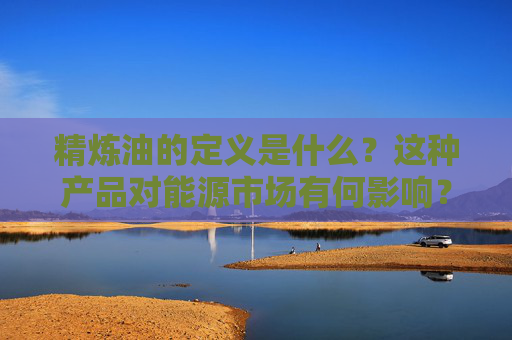 精炼油的定义是什么？这种产品对能源市场有何影响？