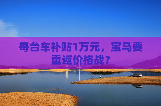每台车补贴1万元，宝马要重返价格战？