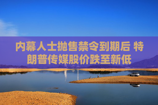 内幕人士抛售禁令到期后 特朗普传媒股价跌至新低