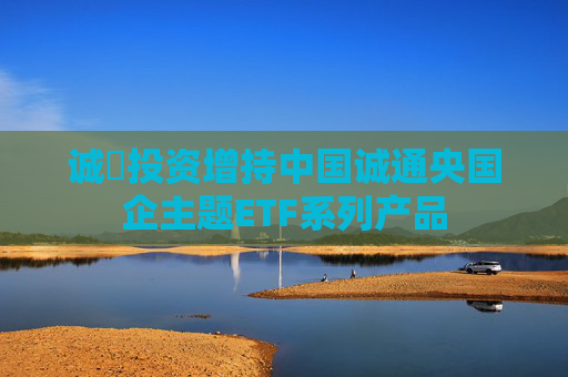 诚旸投资增持中国诚通央国企主题ETF系列产品