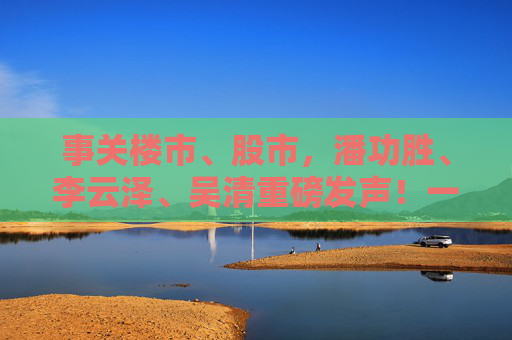 事关楼市、股市，潘功胜、李云泽、吴清重磅发声！一文看全要点→