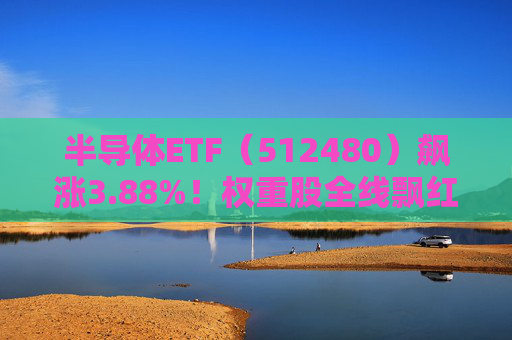 半导体ETF（512480）飙涨3.88%！权重股全线飘红，重磅利好提振或值布局良机