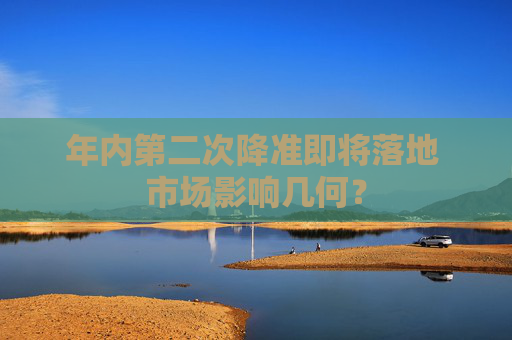 年内第二次降准即将落地 市场影响几何？