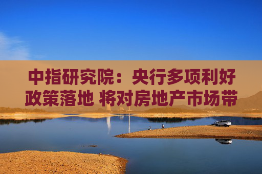 中指研究院：央行多项利好政策落地 将对房地产市场带来哪些影响？