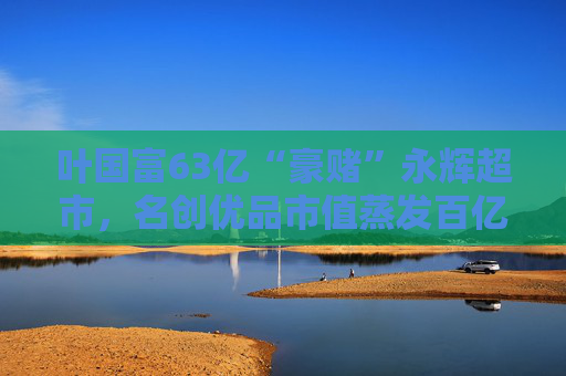 叶国富63亿“豪赌”永辉超市，名创优品市值蒸发百亿成牺牲品