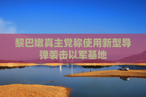 黎巴嫩真主党称使用新型导弹袭击以军基地