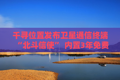 千寻位置发布卫星通信终端“北斗信使” 内置3年免费北斗卫星通信服务