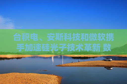台积电、安斯科技和微软携手加速硅光子技术革新 数据通信等领域或迎重大飞跃