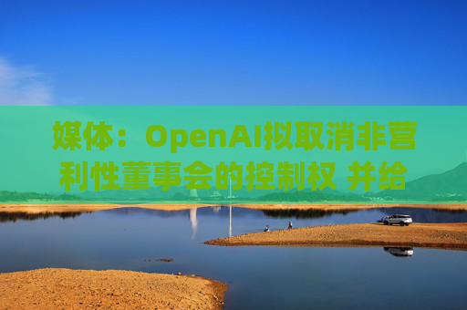 媒体：OpenAI拟取消非营利性董事会的控制权 并给予奥尔特曼股权