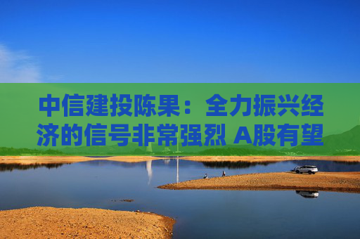中信建投陈果：全力振兴经济的信号非常强烈 A股有望挑战年内高点