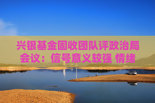 兴银基金固收团队评政治局会议：信号意义较强 情绪上较为利好风险资产