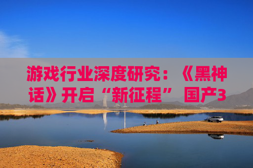 游戏行业深度研究：《黑神话》开启“新征程” 国产3A前路漫漫亦灿灿