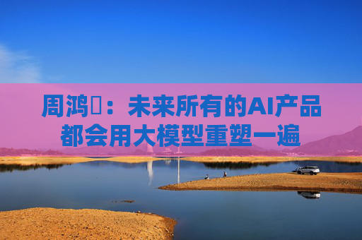 周鸿祎：未来所有的AI产品都会用大模型重塑一遍
