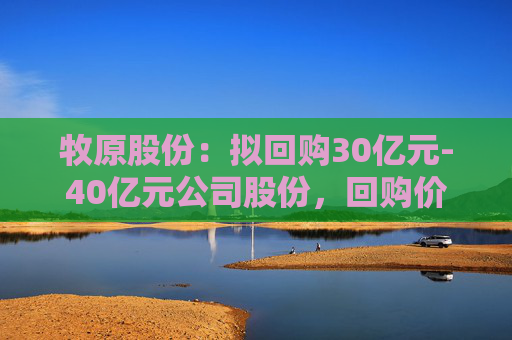 牧原股份：拟回购30亿元-40亿元公司股份，回购价不超58.6元/股
