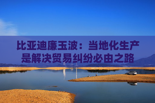 比亚迪廉玉波：当地化生产是解决贸易纠纷必由之路