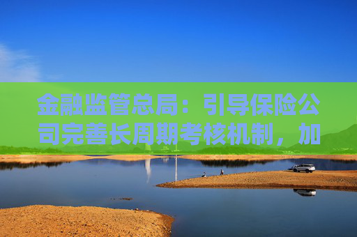 金融监管总局:引导保险公司完善长周期考核机制,加大对战略性新兴产业等领域投资力度