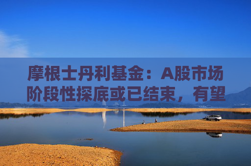 摩根士丹利基金：A股市场阶段性探底或已结束，有望迎来新一轮修复行情