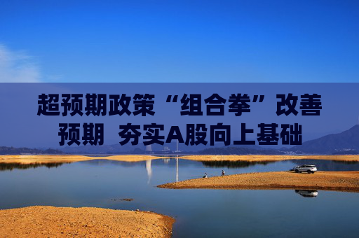 超预期政策“组合拳”改善预期  夯实A股向上基础