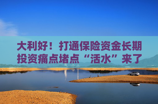 大利好！打通保险资金长期投资痛点堵点“活水”来了，业内怎么看？