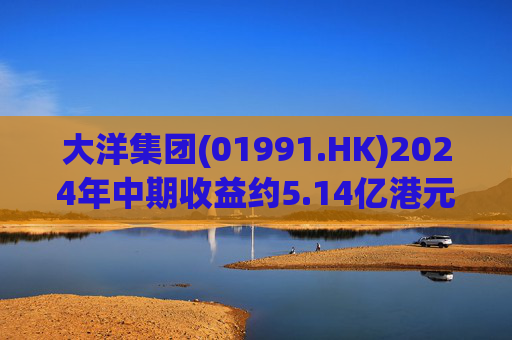 大洋集团(01991.HK)2024年中期收益约5.14亿港元 同比减少约0.88%