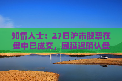 知情人士：27日沪市股票在盘中已成交，因延迟确认盘后才显示交易信息