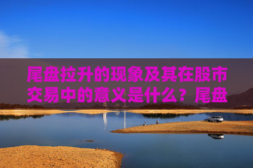 尾盘拉升的现象及其在股市交易中的意义是什么？尾盘拉升如何影响次日市场预期？