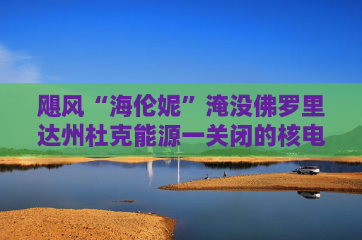 飓风“海伦妮”淹没佛罗里达州杜克能源一关闭的核电站