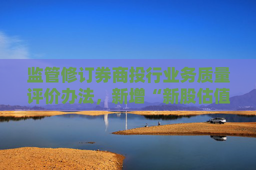 监管修订券商投行业务质量评价办法，新增“新股估值定价能力”专项评价指标