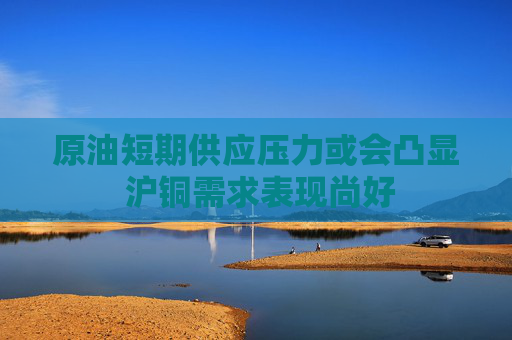 原油短期供应压力或会凸显 沪铜需求表现尚好