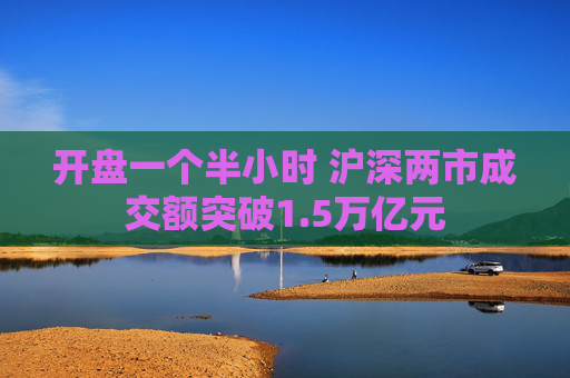 开盘一个半小时 沪深两市成交额突破1.5万亿元