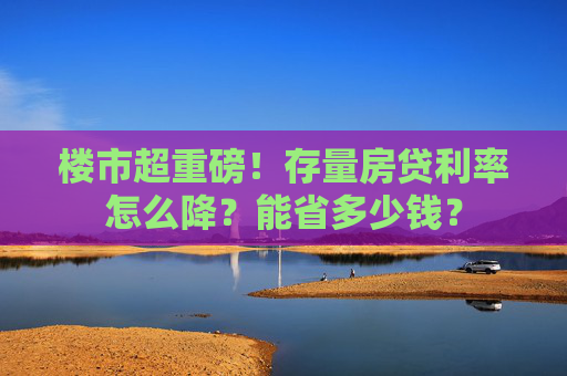 楼市超重磅！存量房贷利率怎么降？能省多少钱？