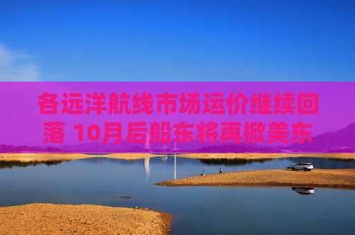 各远洋航线市场运价继续回落 10月后船东将再掀美东涨价潮