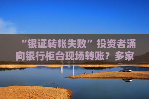 “银证转帐失败”投资者涌向银行柜台现场转账？多家银行回应来了